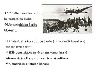 SESB Alemania berriro bateratzearen aurka. Mendebaldeko Berlin blokeatu. Aliatuek  aireko zubi bat  egin ( hiria airetik hornitzea) eta blokeek porrot. SESB bere sektorean    estatu komunista     Alemaniako Errepublika Demokratikoa. Alemania bi estatutan banatu. 