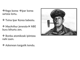 Hego korea   Ipar korea sartzea lortu. Txina Ipar Korea babestu. MacArthur jenerala   NBE buru bihurtu zen. Bonba atomikoak ipintzea nahi zuen. Azkenean kargutik kendu. 