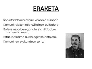 ERAKETA Sobietar blokea ezarri Ekialdeko Europan. Komunistek kontrolatu.Stalinek bultzatuta. Botere osoa bereganatu eta diktadura komunista ezarri. Estatubatuaren aurka egiteko antolatu. Komunisten erakundeak sortu: 