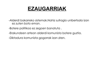 EZAUGARRIAK -Alderdi bakarreko sistemak.Nahiz sufragio unibertsala izan ez zuten boto eman. -Botere politikoa ez zegoen banatuta . -Erakundeen artean alderdi komunista botere guztia.  -Diktadura komunista gogorrak izan ziren. 