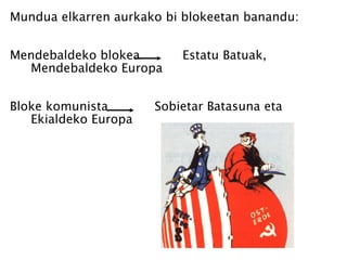 Mundua elkarren aurkako bi blokeetan banandu: Mendebaldeko blokea  Estatu Batuak, Mendebaldeko Europa Bloke komunista  Sobietar Batasuna eta Ekialdeko Europa 