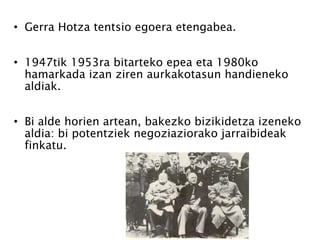 Gerra Hotza tentsio egoera etengabea.  1947tik 1953ra bitarteko epea eta 1980ko hamarkada izan ziren aurkakotasun handieneko aldiak. Bi alde horien artean, bakezko bizikidetza izeneko aldia: bi potentziek negoziaziorako jarraibideak finkatu. 