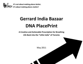 It’s not about making places better.
It’s about making places matter!




        Gerrard India Bazaar
          DNA PlacePrint
       A Creative and Actionable Prescription for Breathing
            Life Back into the “Little India” of Toronto




                              May 2011



                                                              1
 