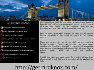 GKC uses private funds for specialized Bridging Loans. Bridging
         loans for 1st/2nd/3rd charge requests, from £25k to in excess
         of £10m. Our Funders for GKC Bridging Loans are not
         leveraged and your case can be bridged very quickly.

         Bridging Loans through GKC may last for more than 12 months
         but are typically for 3 - 6 months from rates of 1.25% - 2 % per
         month.

         There are no areas in the UK that GKC can not provide a
         funding structure. These cover requests for farm loans,
         development funding residential or commercial, residential
         purchases or remortgages and commercial. We even have a
         unique    lender    who     will   lend   on      probate
         cases.

         Should you have any requirement for a quick bridging loan
         please email or call GKC and a specialist will be available to
         help.


http://gerrardknox.com/
 