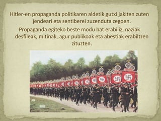 Hitler-en propaganda politikaren aldetik gutxi jakiten zuten
          jendeari eta sentiberei zuzenduta zegoen.
    Propaganda egiteko beste modu bat erabiliz, naziak
  desfileak, mitinak, agur publikoak eta abestiak erabiltzen
                           zituzten.
 