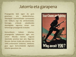 Propaganda beti egon da gure
gizartean,     era      desberdinetan,
ideologiak transmititzeko asmoarekin
edo helburu argi eta zehatzetarako.
Geroago,      erlijioak    zabaldutako
ideologiako laguntza eman zion
lehenengo propaganda eratzeko.

Komunikazio       bideen     bitartez,
propaganda sakabanatu egin zen;
Lehen Mundu Gerran nagusia
idatzitako prentsa izan zen; Bigarren
Mundu Gerran irratia eta zinema; eta
1945.uretarearen ondoren, telebista;
gaur egun komunikabide digitalen
bitartez gauzatzen da.
 