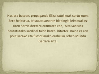 Hasiera batean, propaganda Eliza katolikoak sortu zuen.
Bere helburua, kristautasunaren ideologia kristauak ez
   ziren herrialdeetara eramatea zen, Aita Santuak
hautatutako kardinal talde baten bitartez. Baina ez zen
 politikarako eta filosofiarako erabiliko Lehen Mundu
                      Gerrara arte.
 
