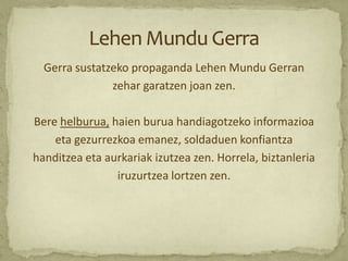Gerra sustatzeko propaganda Lehen Mundu Gerran
               zehar garatzen joan zen.

Bere helburua, haien burua handiagotzeko informazioa
    eta gezurrezkoa emanez, soldaduen konfiantza
handitzea eta aurkariak izutzea zen. Horrela, biztanleria
                iruzurtzea lortzen zen.
 