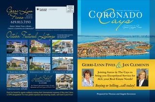 Gerri-Lynn
                                                                                                                                                            Cays
                                                                                                                                 PRESORTED
                                                                                                                                  STANDARD
                                                                             511 Grand Caribe Causeway                           US POSTAGE
                                                                             Coronado, California 92118                              PAID
                                                                                                                                SAN DIEGO CA                                  OCTOBER 2011 MARKET UPDATE



 Fives
                                                                                                                               PERMIT NO. 1600

                                  REALTOR®
                              Broker Associate
                            ABR, CIPS, CNE,
                         CRS, GRI, RSPS, TRC



     619.813.7193
   EXPECT MORE THAN A HOME...
 CREATE A LIFESTYLE IN CORONADO!®
                                                                                                                                                                                     Gerri-LynnFives
                                                                                                                                                                                        P RESENTED   BY




October Featured Listings
                                                  Published By Real Estate Marketing, Inc - 858.254.9619 - www.REMofCA.com © 2011



                                                                                                          For more info on these properties,
                                                                                                          scan the QR codes with
                                                                                                          your smart phone!



                                                                                                    C     ED
                                                                                                 DU
                                                                                             RE




                                                                                                                                                                  &
30 SPINNAKER WAY | $2,300,000 20 ADMIRALTY CROSS | $1,475,000                          49 GREEN TURTLE | $1,232,000




                                                                                                                                                           Thomas and JAN    &
                                                                                                                                                 GERRI-LYNN FIVES Angela, CLEMENTS
                                                                                                                                                   We are proud to announce that Gerri-Lynn Fives
 52 MARDI GRAS | $1,075,000           96 KINGSTON COURT | $825,000                       13 ANTIGUA COURT | $675,000
                                                                                                                                                    and JanJoining forces in The Cays to
                                                                                                                                                            Clements have merged to become the

                                                 Just Sold!
                                                                                                                                                         bring you Exceptional Service for
                                                                                                                                                        Most Successful Team In Coronado!
                                                                                                                                                           ALL your Real Estate Needs!
                                                  42 ADMIRALTY CROSS
                                                       $1,325,000
                                         Jan Clements represented the buyer. For more
                                        information call Gerri-Lynn at 619.813.7193
                                                                                                                                                         Buying or Selling...call today!
9 MONTEGO COURT | $599,000
Don't be fooled by agents suddenly touting their International exposure if they don’t have
a CIPS designation! For true global exposure and amazing results, call Gerri-Lynn Fives!                                                                  Prepared for Thomas and Angela Stevenson
 