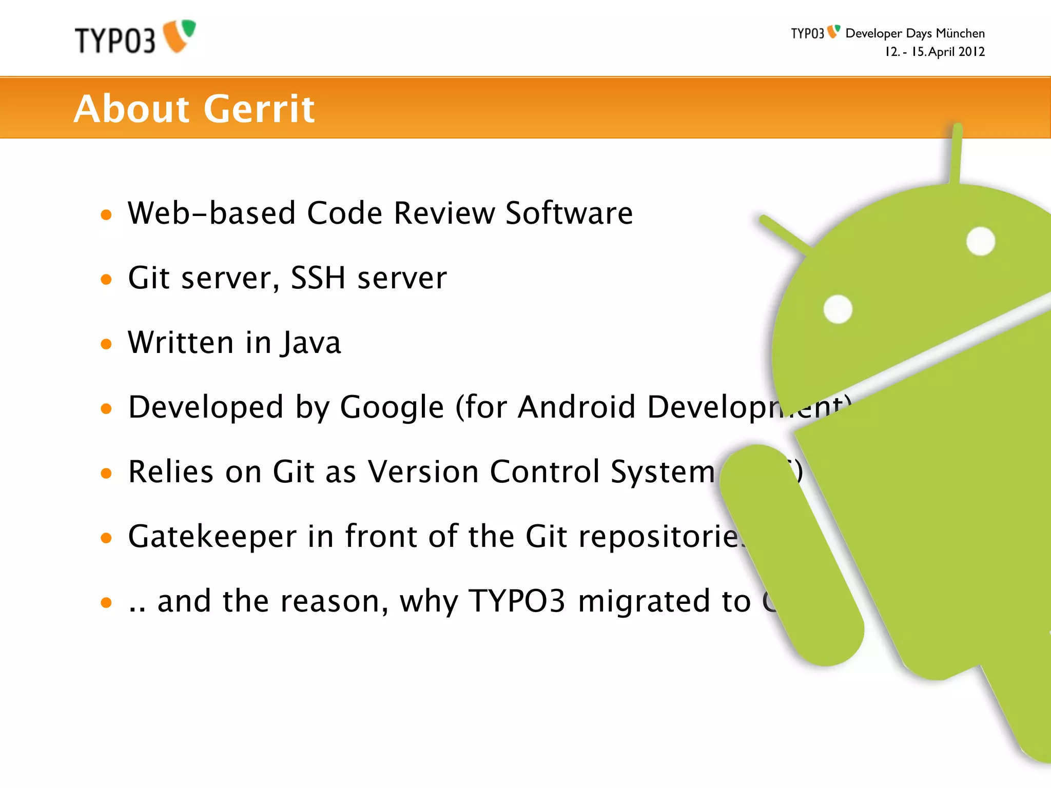 Developer Days München
                                                         12. - 15. April 2012



About Gerrit

 • Web-based Code Review Software

 • Git server, SSH server

 • Written in Java

 • Developed by Google (for Android Development)

 • Relies on Git as Version Control System (VCS)

 • Gatekeeper in front of the Git repositories

 • .. and the reason, why TYPO3 migrated to Git
 