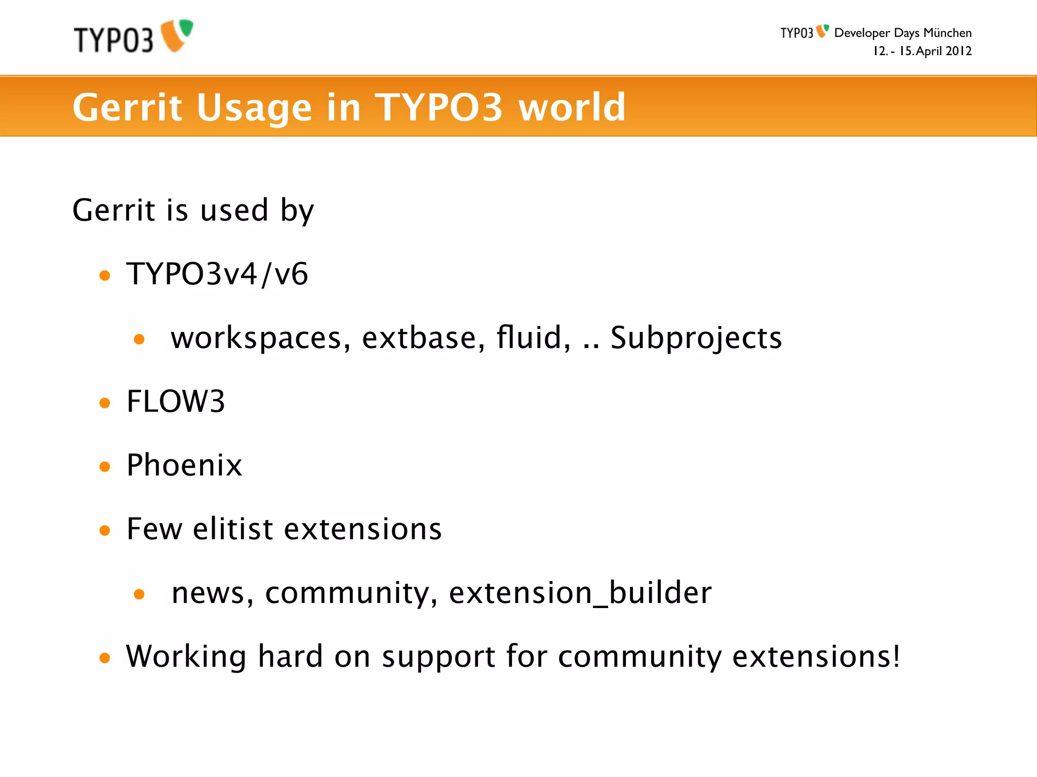 Developer Days München
                                                        12. - 15. April 2012



Gerrit Usage in TYPO3 world

Gerrit is used by

 • TYPO3v4/v6

    • workspaces, extbase, ﬂuid, .. Subprojects

 • FLOW3

 • Phoenix

 • Few elitist extensions

    • news, community, extension_builder

 • Working hard on support for community extensions!
 