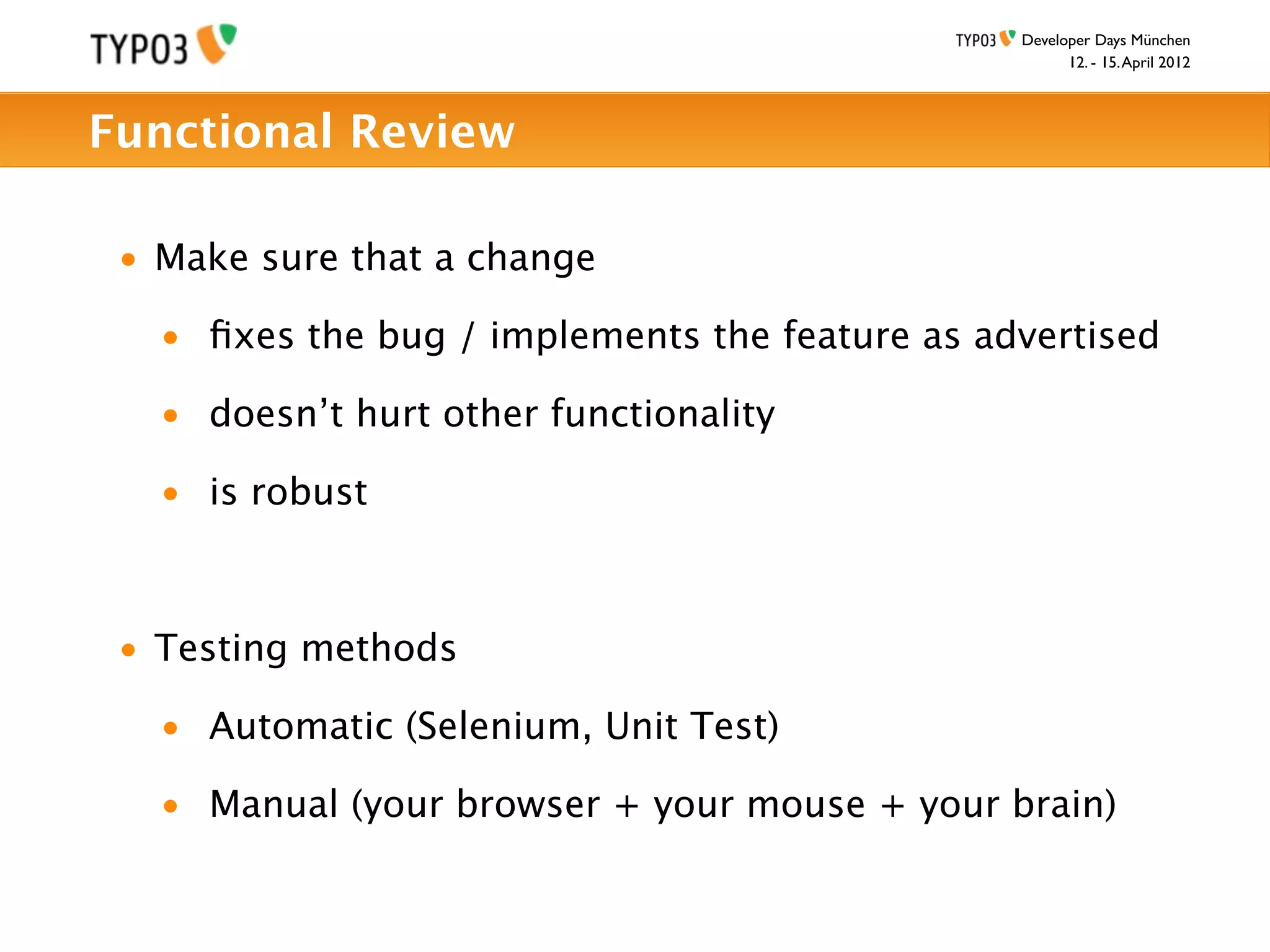 Developer Days München
                                                      12. - 15. April 2012



Functional Review

 • Make sure that a change

   • ﬁxes the bug / implements the feature as advertised

   • doesn’t hurt other functionality

   • is robust



 • Testing methods

   • Automatic (Selenium, Unit Test)

   • Manual (your browser + your mouse + your brain)
 