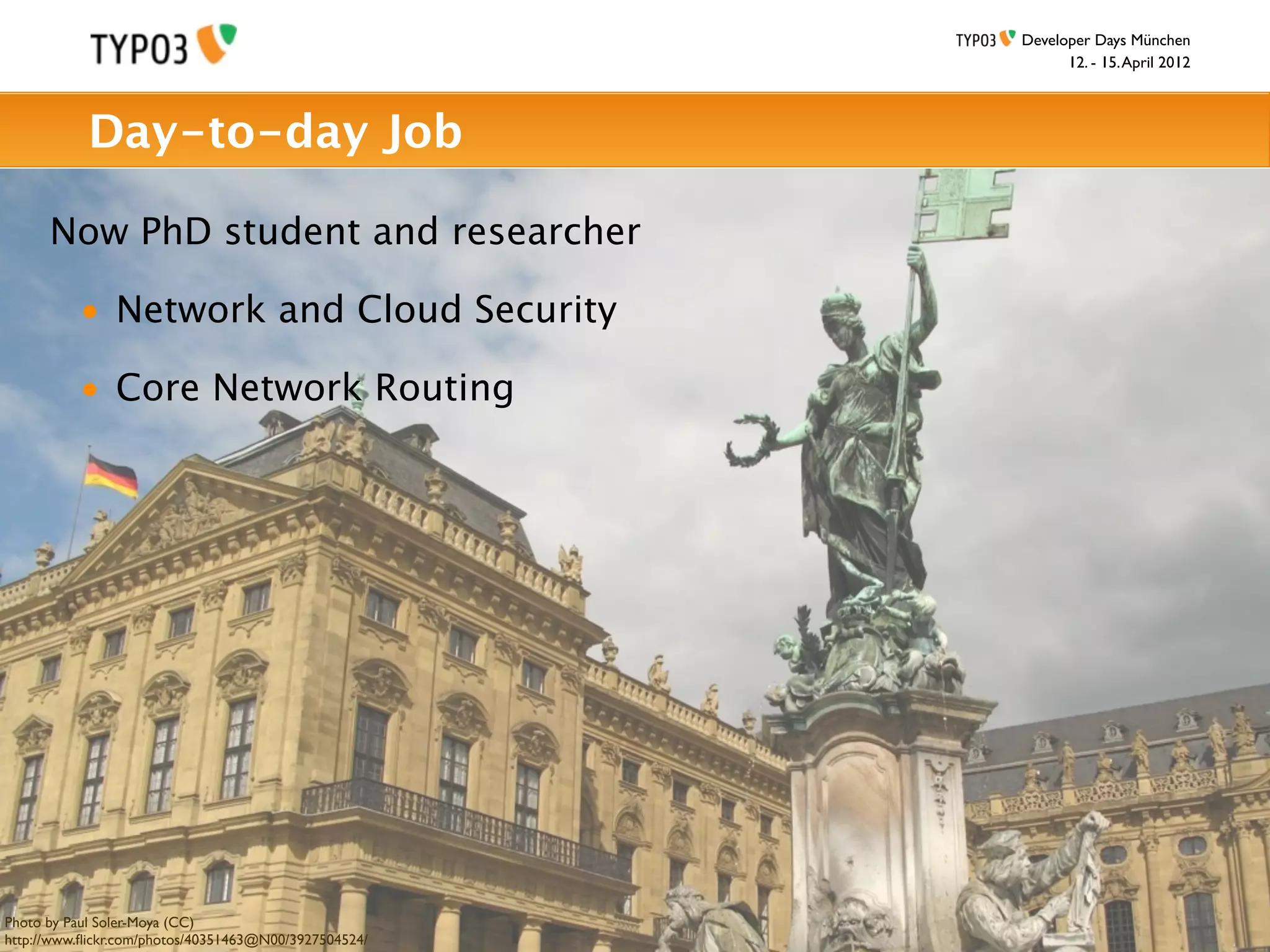 Developer Days München
                                                             12. - 15. April 2012



           Day-to-day Job

      Now PhD student and researcher

          • Network and Cloud Security

          • Core Network Routing




Photo by Paul Soler-Moya (CC)
http://www.ﬂickr.com/photos/40351463@N00/3927504524/
 