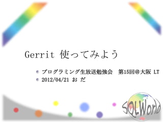 Gerrit 使ってみよう
  プログラミング生放送勉強会    第15回＠大阪 LT
  2012/04/21 お だ
 