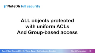 18Gerrit User Summit 2019 – Volvo Cars – Gothenburg - Sweden GerritForge.com 18
NoteDb full security
ALL objects protected
with uniform ACLs
And Group-based access
 