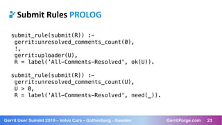 23Gerrit User Summit 2019 – Volvo Cars – Gothenburg - Sweden GerritForge.com 23
Submit Rules PROLOG
submit_rule(submit(R)) :-
gerrit:unresolved_comments_count(0),
!,
gerrit:uploader(U),
R = label('All-Comments-Resolved', ok(U)).
submit_rule(submit(R)) :-
gerrit:unresolved_comments_count(U),
U > 0,
R = label('All-Comments-Resolved', need(_)).
 