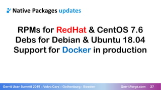 27Gerrit User Summit 2019 – Volvo Cars – Gothenburg - Sweden GerritForge.com 27
Native Packages updates
RPMs for RedHat & CentOS 7.6
Debs for Debian & Ubuntu 18.04
Support for Docker in production
 