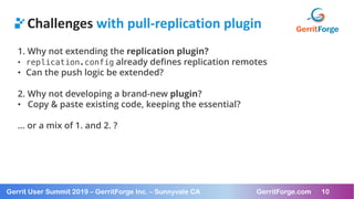 10
Gerrit User Summit 2019 – GerritForge Inc. – Sunnyvale CA GerritForge.com 10
Challenges with pull-replication plugin
1. Why not extending the replication plugin?
• replication.config already defines replication remotes
• Can the push logic be extended?
2. Why not developing a brand-new plugin?
• Copy & paste existing code, keeping the essential?
… or a mix of 1. and 2. ?
 