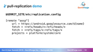 12
Gerrit User Summit 2019 – GerritForge Inc. – Sunnyvale CA GerritForge.com 12
pull-replication demo
$GERRIT_SITE/etc/replication.config
[remote "aosp"]
url = https://android.googlesource.com/${name}
fetch = +refs/heads/*:refs/heads/*
fetch = +refs/tags/*:refs/tags/*
projects = platform/system/core
 