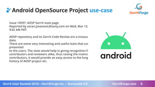 6
Gerrit User Summit 2019 – GerritForge Inc. – Sunnyvale CA GerritForge.com 6
Android OpenSource Project use-case
Issue 10597: AOSP Gerrit stats page
Reported by zoran.jovanovic@sony.com on Wed, Mar 13, 2019,
9:02 AM PDT
AOSP repository and its Gerrit Code Review are a treasure trove of
data.
There are some very interesting and useful stats that could be
presented
to the users. The stats would help in giving recognition for the
contributors and reviewers alike, thus raising the motiviation of
contributors, it would provide an easy access to the long and rich
history of AOSP project etc.
 