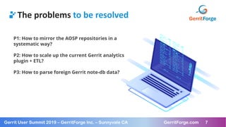 7
Gerrit User Summit 2019 – GerritForge Inc. – Sunnyvale CA GerritForge.com 7
The problems to be resolved
P1: How to mirror the AOSP repositories in a
systematic way?
P2: How to scale up the current Gerrit analytics
plugin + ETL?
P3: How to parse foreign Gerrit note-db data?
 