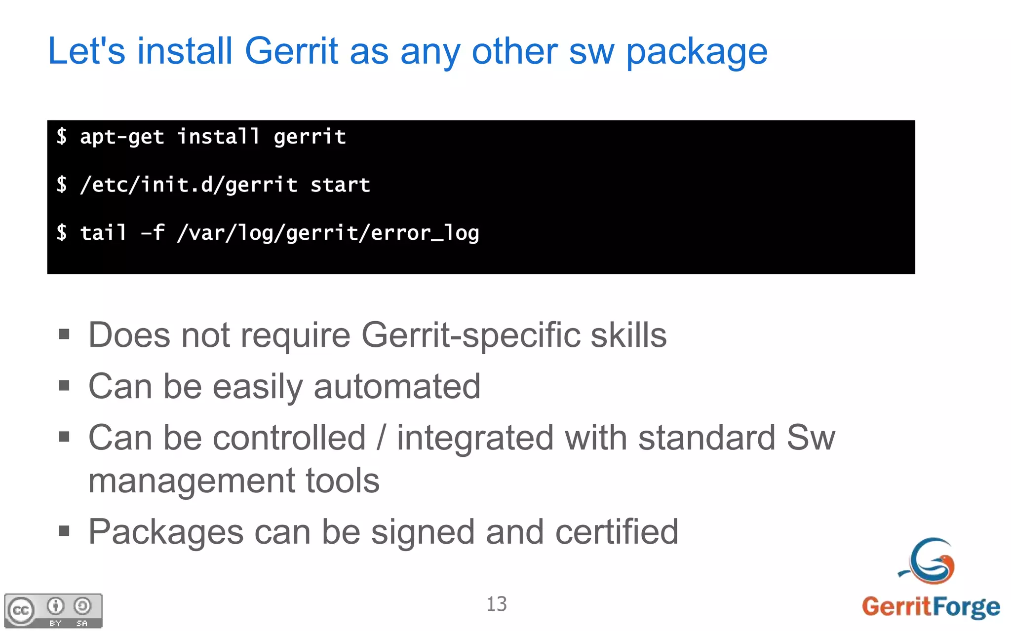 13
Let's install Gerrit as any other sw package
$ apt-get install gerrit
$ /etc/init.d/gerrit start
$ tail –f /var/log/gerrit/error_log
 Does not require Gerrit-specific skills
 Can be easily automated
 Can be controlled / integrated with standard Sw
management tools
 Packages can be signed and certified
 