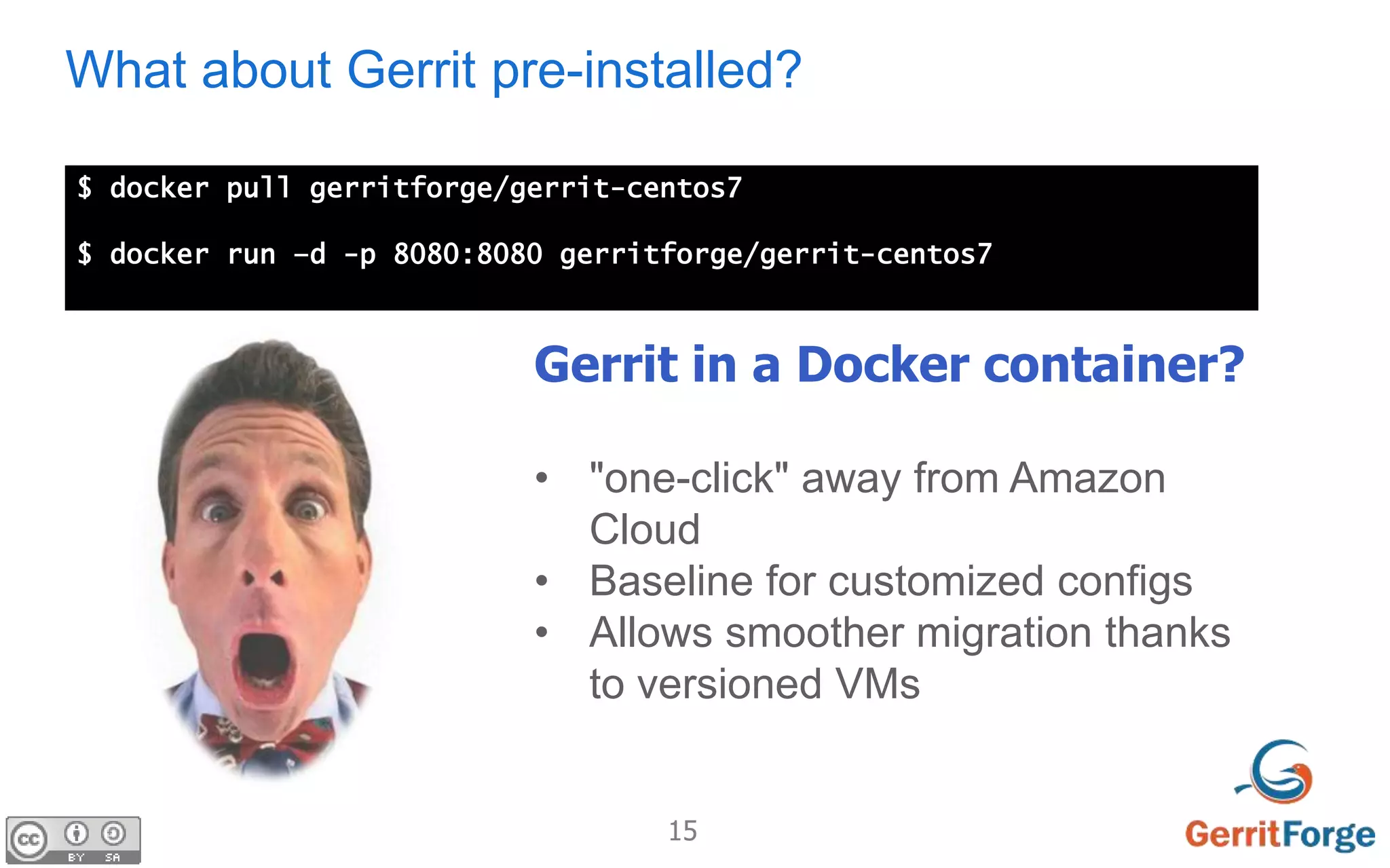15
What about Gerrit pre-installed?
$ docker pull gerritforge/gerrit-centos7
$ docker run –d -p 8080:8080 gerritforge/gerrit-centos7
Gerrit in a Docker container?
• "one-click" away from Amazon
Cloud
• Baseline for customized configs
• Allows smoother migration thanks
to versioned VMs
 