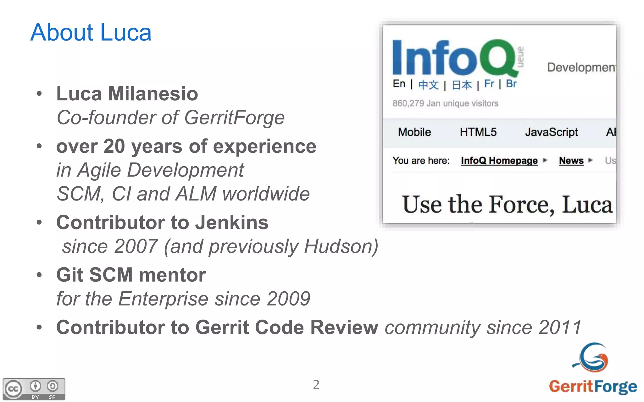 2
About Luca
• Luca Milanesio
Co-founder of GerritForge
• over 20 years of experience
in Agile Development
SCM, CI and ALM worldwide
• Contributor to Jenkins
since 2007 (and previously Hudson)
• Git SCM mentor
for the Enterprise since 2009
• Contributor to Gerrit Code Review community since 2011
 