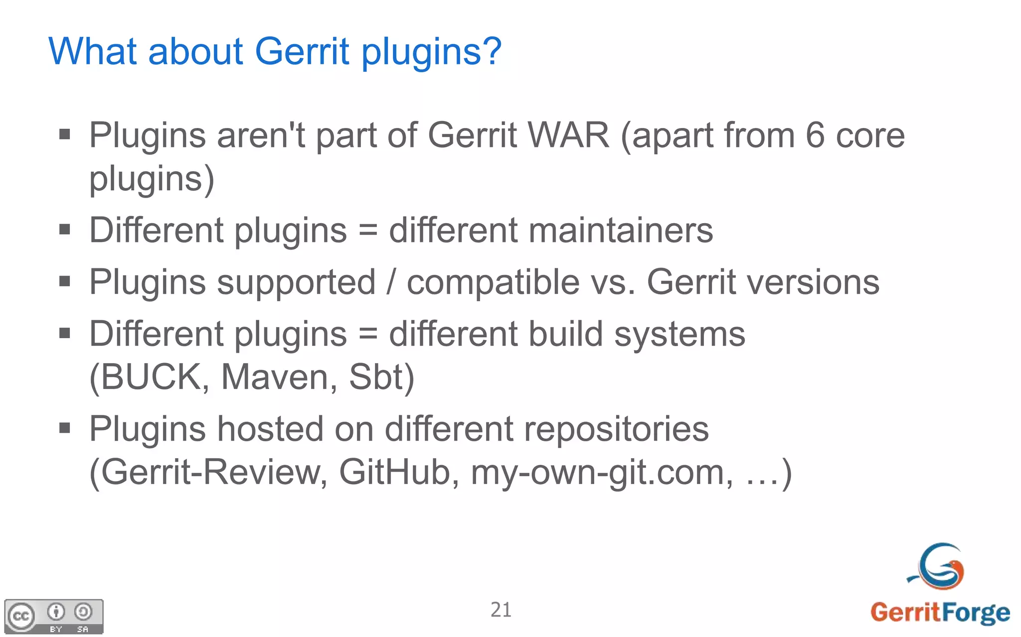 21
What about Gerrit plugins?
 Plugins aren't part of Gerrit WAR (apart from 6 core
plugins)
 Different plugins = different maintainers
 Plugins supported / compatible vs. Gerrit versions
 Different plugins = different build systems
(BUCK, Maven, Sbt)
 Plugins hosted on different repositories
(Gerrit-Review, GitHub, my-own-git.com, …)
 