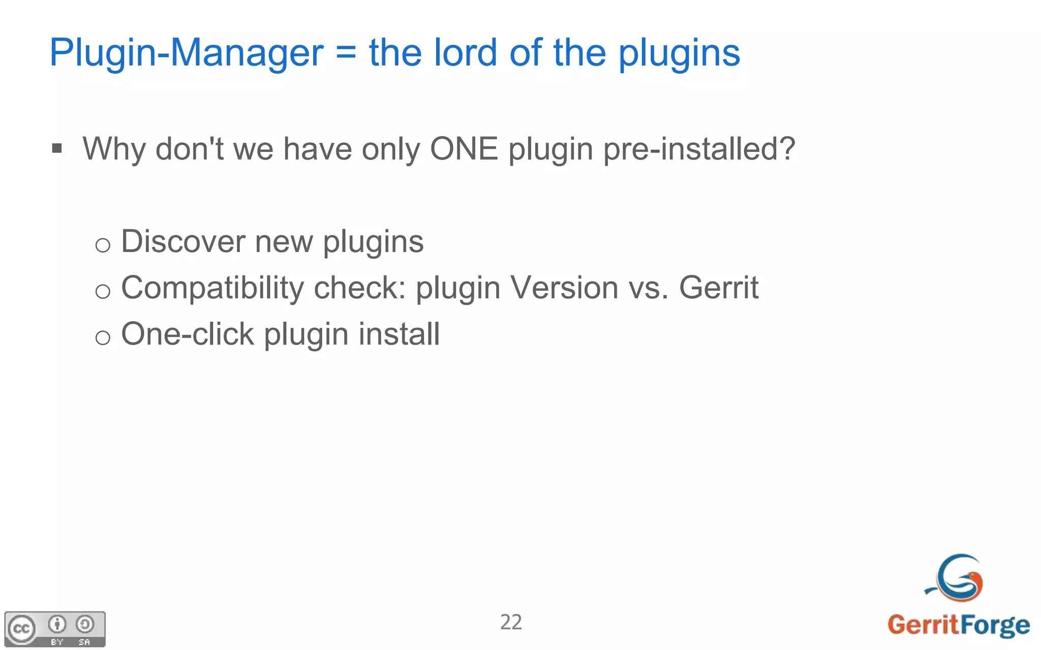 22
Plugin-Manager = the lord of the plugins
 Why don't we have only ONE plugin pre-installed?
o Discover new plugins
o Compatibility check: plugin Version vs. Gerrit
o One-click plugin install
 