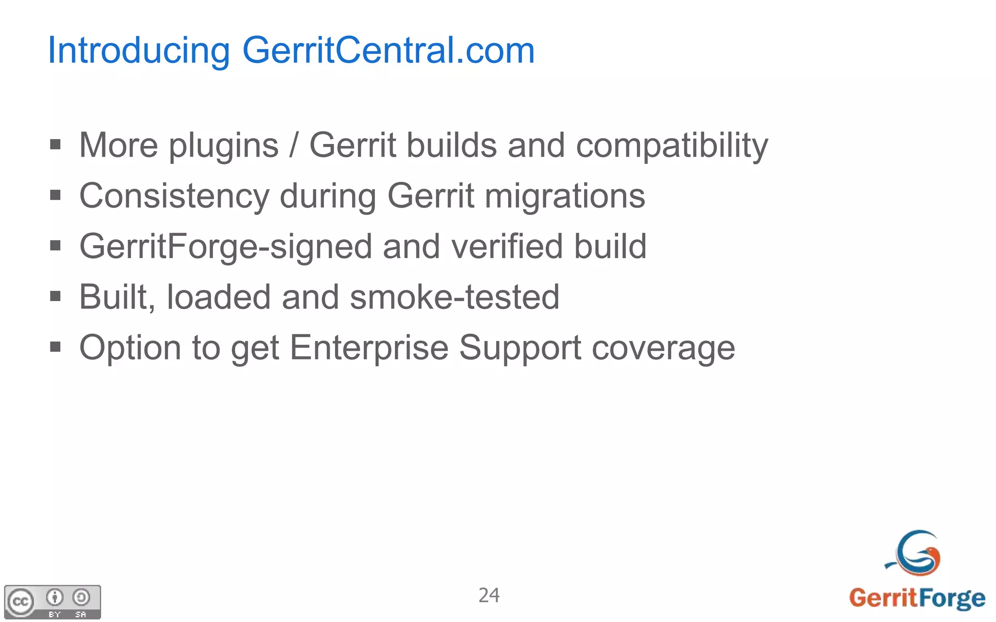 24
Introducing GerritCentral.com
 More plugins / Gerrit builds and compatibility
 Consistency during Gerrit migrations
 GerritForge-signed and verified build
 Built, loaded and smoke-tested
 Option to get Enterprise Support coverage
 