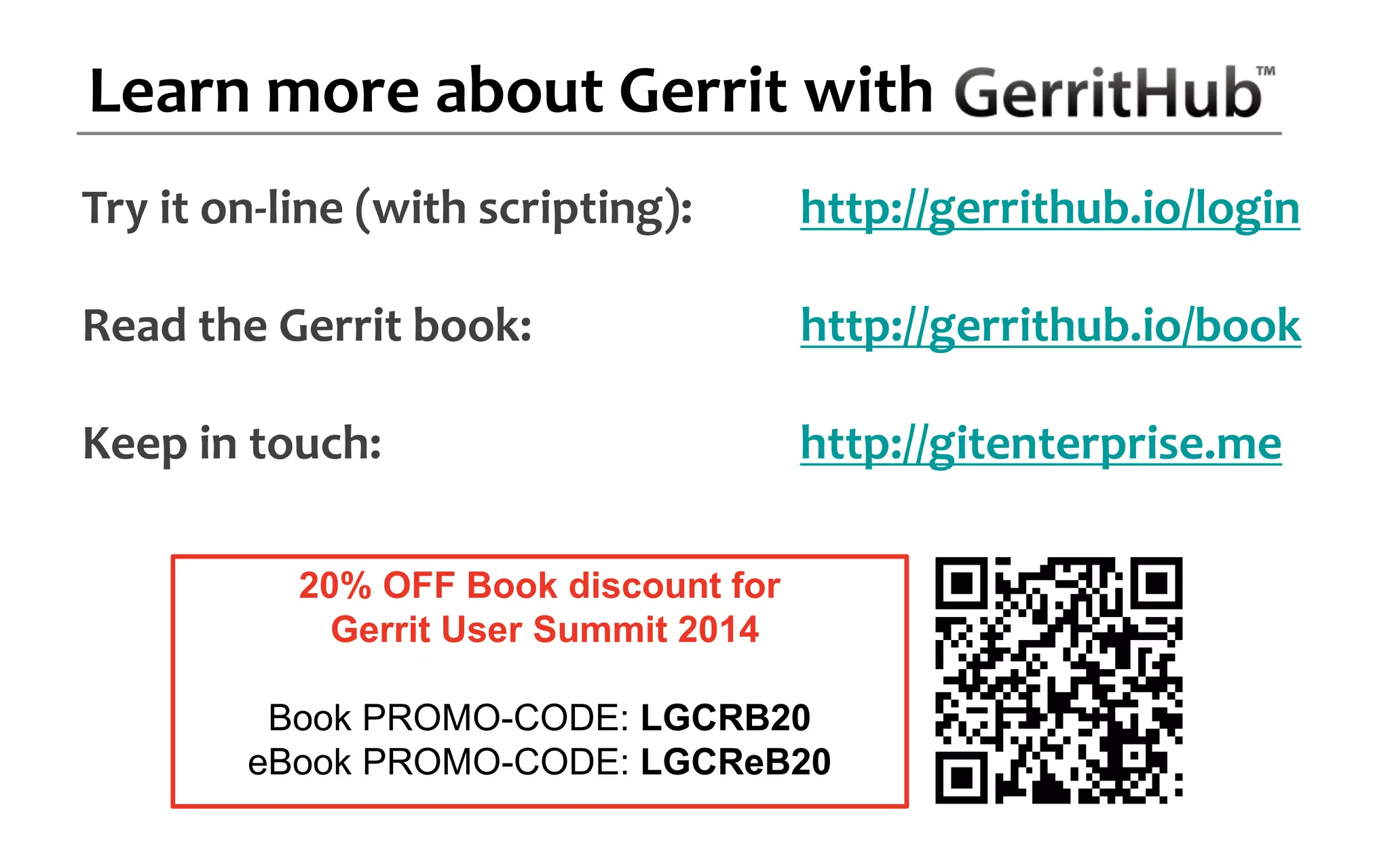 Try it on-line (with scripting): http://gerrithub.io/login
Read the Gerrit book: http://gerrithub.io/book
Keep in touch: http://gitenterprise.me
Learn more about Gerrit with
20% OFF Book discount for
Gerrit User Summit 2014
Book PROMO-CODE: LGCRB20
eBook PROMO-CODE: LGCReB20
 