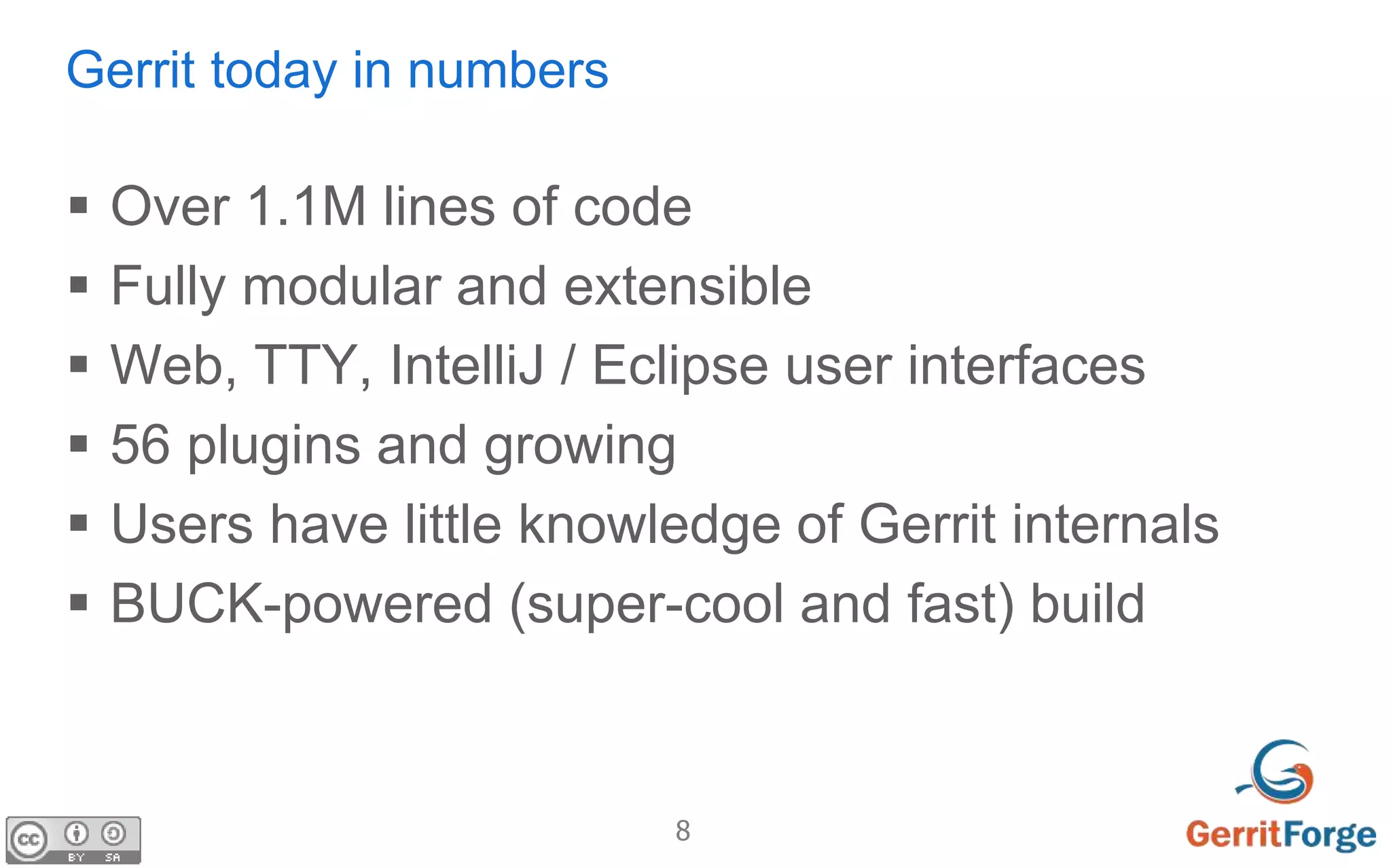 8
Gerrit today in numbers
 Over 1.1M lines of code
 Fully modular and extensible
 Web, TTY, IntelliJ / Eclipse user interfaces
 56 plugins and growing
 Users have little knowledge of Gerrit internals
 BUCK-powered (super-cool and fast) build
 