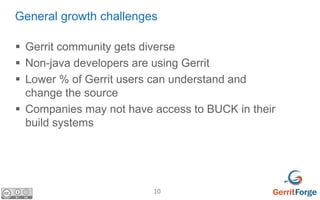 10
General growth challenges
 Gerrit community gets diverse
 Non-java developers are using Gerrit
 Lower % of Gerrit us...