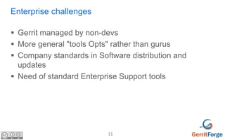 11
Enterprise challenges
 Gerrit managed by non-devs
 More general "tools Opts" rather than gurus
 Company standards in Software distribution and
updates
 Need of standard Enterprise Support tools
 
