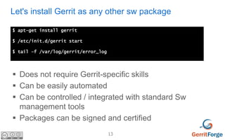 13
Let's install Gerrit as any other sw package
$ apt-get install gerrit
$ /etc/init.d/gerrit start
$ tail –f /var/log/ger...