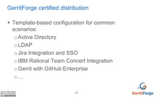 19
GerritForge certified distribution
 Template-based configuration for common
scenarios:
oActive Directory
oLDAP
oJira Integration and SSO
oIBM Rational Team Concert Integration
oGerrit with GitHub:Enterprise
o…
 