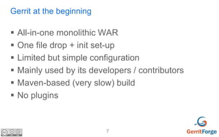 7
Gerrit at the beginning
 All-in-one monolithic WAR
 One file drop + init set-up
 Limited but simple configuration
 Mainly used by its developers / contributors
 Maven-based (very slow) build
 No plugins
 
