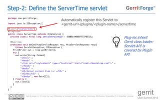 Step-2: Define the ServerTime servlet
                                              Automatically register this Servlet to
                                              <gerrit-url>/plugins/<plugin-name>/servertime


                                                                                                                      Plug-ins inherit
                                                                                                                      Gerrit class loader:
                                                                                                                      Servlet-API is
                                                                                                                      covered by PlugIn
                                                                                                                      API




      Gerrit plugin in 10 mins by Luca Milanesio is licensed under a Creative Commons Attribution-ShareAlike 3.0 Unported License.
                                                                                                                                     gerrit
                                                                                                                                     User Summit 2012
 