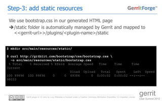 Step-3: add static resources
 We use bootstrap.css in our generated HTML page
 /static folder is automatically managed by Gerrit and mapped to
  <<gerrit-url>>/plugins/<plugin-name>/static


$ mkdir src/main/resources/static/

$ curl http://gitblit.com/bootstrap/css/bootstrap.css 
  -o src/main/resources/static/bootstrap.css
 % Total    % Received % Xferd Average Speed    Time    Time   Time
Current
                                 Dload Upload    Total   Spent  Left Speed
100 99896 100 99896     0     0 49384       0 0:00:02 0:00:02 --:--:--
98033




          Gerrit plugin in 10 mins by Luca Milanesio is licensed under a Creative Commons Attribution-ShareAlike 3.0 Unported License.
                                                                                                                                         gerrit
                                                                                                                                         User Summit 2012
 