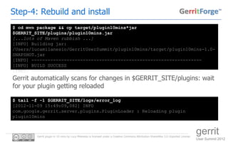 Step-4: Rebuild and install
$ cd mvn package && cp target/plugin10mins*jar
$GERRIT_SITE/plugins/plugin10mins.jar
[...lots of Maven rubbish ...]
[INFO] Building jar:
/Users/lucamilanesio/GerritUserSummit/plugin10mins/target/plugin10mins-1.0-
SNAPSHOT.jar
[INFO] ---------------------------------------------------------------
[INFO] BUILD SUCCESS
[INFO] ---------------------------------------------------------------
Gerrit automatically scans for changes in $GERRIT_SITE/plugins: wait
for your plugin getting reloaded

$ tail -f -1 $GERRIT_SITE/logs/error_log
[2012-11-09 15:49:09,082] INFO
com.google.gerrit.server.plugins.PluginLoader : Reloading plugin
plugin10mins



         Gerrit plugin in 10 mins by Luca Milanesio is licensed under a Creative Commons Attribution-ShareAlike 3.0 Unported License.
                                                                                                                                        gerrit
                                                                                                                                        User Summit 2012
 