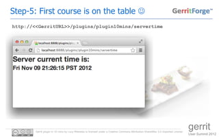 Step-5: First course is on the table 
http://<<GerritURL>>/plugins/plugin10mins/servertime




        Gerrit plugin in 10 mins by Luca Milanesio is licensed under a Creative Commons Attribution-ShareAlike 3.0 Unported License.
                                                                                                                                       gerrit
                                                                                                                                       User Summit 2012
 
