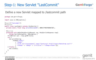 Step-1: New Servlet "LastCommit"
Define a new Servlet mapped to /lastcommit path




        Gerrit plugin in 10 mins by Luca Milanesio is licensed under a Creative Commons Attribution-ShareAlike 3.0 Unported License.
                                                                                                                                       gerrit
                                                                                                                                       User Summit 2012
 