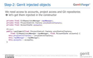 Step-2: Gerrit injected objects
We need access to accounts, project access and Git repositories
 let's get them injected in the constructor




        Gerrit plugin in 10 mins by Luca Milanesio is licensed under a Creative Commons Attribution-ShareAlike 3.0 Unported License.
                                                                                                                                       gerrit
                                                                                                                                       User Summit 2012
 