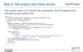 Step-3: Get project and check access
Get project name in 'p' Servlet URL parameter; Gerrit ProjectControl
provides access control info




        Gerrit plugin in 10 mins by Luca Milanesio is licensed under a Creative Commons Attribution-ShareAlike 3.0 Unported License.
                                                                                                                                       gerrit
                                                                                                                                       User Summit 2012
 