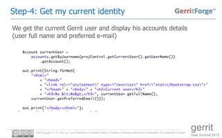 Step-4: Get my current identity
We get the current Gerrit user and display his accounts details
(user full name and preferred e-mail)




        Gerrit plugin in 10 mins by Luca Milanesio is licensed under a Creative Commons Attribution-ShareAlike 3.0 Unported License.
                                                                                                                                       gerrit
                                                                                                                                       User Summit 2012
 