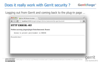 Does it really work with Gerrit security ?
Logging out from Gerrit and coming back to the plug-in page …




        Gerrit plugin in 10 mins by Luca Milanesio is licensed under a Creative Commons Attribution-ShareAlike 3.0 Unported License.
                                                                                                                                       gerrit
                                                                                                                                       User Summit 2012
 