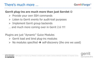 There's much more …
Gerrit plug-ins are much more than just Servlet 
   Provide your own SSH commands
   Listen to Gerrit events for audit-trail purposes
   Implement Gerrit group backends
  … and much more coming over in Gerrit 2.6 !!!!

Plugins are just "dynamic" Guice Modules
    Gerrit load and bind plug-ins modules
    No modules specified  self-discovery (the one we used)



        Gerrit plugin in 10 mins by Luca Milanesio is licensed under a Creative Commons Attribution-ShareAlike 3.0 Unported License.
                                                                                                                                       gerrit
                                                                                                                                       User Summit 2012
 