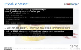 Et voilà le dessert !
$ mvn package && cp target/plugin10mins*jar
$GERRIT_SITE/plugins/plugin10mins.jar
[...lots of Maven rubbish ...]
[INFO] Building jar:
/Users/lucamilanesio/GerritUserSummit/plugin10mins/target/plugin10mins-
1.0-SNAPSHOT.jar
[INFO] ---------------------------------------------------------------
[INFO] BUILD SUCCESS
[INFO] ---------------------------------------------------------------

… wait for hot-deploy … and your new plugin command is there !
$ ssh -p 29418 administrator@localhost plugin10mins servertime
Current date/time: Fri Nov 09 21:08:41 PST 2012
Current user: administrator <admin@mycompany.com>




         Gerrit plugin in 10 mins by Luca Milanesio is licensed under a Creative Commons Attribution-ShareAlike 3.0 Unported License.
                                                                                                                                        gerrit
                                                                                                                                        User Summit 2012
 