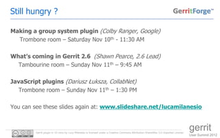 Still hungry ?

Making a group system plugin (Colby Ranger, Google)
  Trombone room – Saturday Nov 10th - 11:30 AM

What’s coming in Gerrit 2.6 (Shawn Pearce, 2.6 Lead)
  Tambourine room – Sunday Nov 11th – 9:45 AM

JavaScript plugins (Dariusz Łuksza, CollabNet)
   Trombone room – Sunday Nov 11th – 1:30 PM

You can see these slides again at: www.slideshare.net/lucamilanesio



         Gerrit plugin in 10 mins by Luca Milanesio is licensed under a Creative Commons Attribution-ShareAlike 3.0 Unported License.
                                                                                                                                        gerrit
                                                                                                                                        User Summit 2012
 